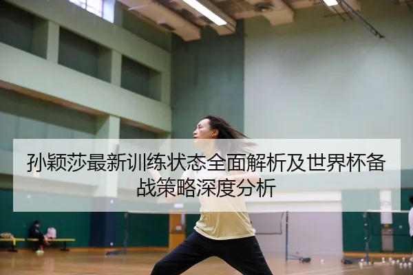 孙颖莎最新训练状态全面解析及世界杯备战策略深度分析（SABA SPORTS）